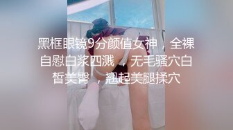 黑框眼镜9分颜值女神，全裸自慰白浆四溅 ，无毛骚穴白皙美臀 ，翘起美腿揉穴