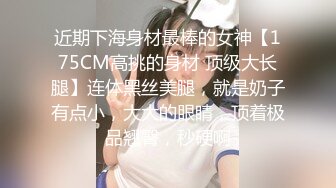 近期下海身材最棒的女神【175CM高挑的身材 顶级大长腿】连体黑丝美腿，就是奶子有点小，大大的眼睛，顶着极品翘臀，秒硬啊