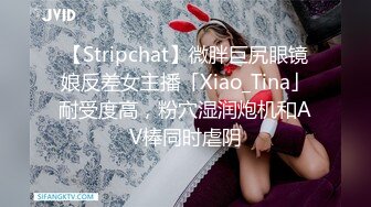 【Stripchat】微胖巨尻眼镜娘反差女主播「Xiao_Tina」耐受度高，粉穴湿润炮机和AV棒同时虐阴