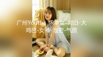 广州Youth，求单女-对白-大鸡巴-女神-泄密-气质