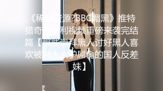 《稀缺资源?BBC媚黑》推特猎奇圈福利视频重磅来袭完结篇【那些崇拜黑人讨好黑人喜欢被黑人大驴屌肏的国人反差妹】