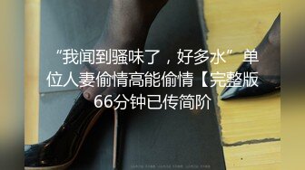 “我闻到骚味了，好多水”单位人妻偷情高能偷情【完整版66分钟已传简阶