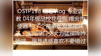 OSTP198 糖心Vlog 专业调教 04年极品校花母狗 爆肏肉便器 约了个苗条长发黑裙妹子，洗完澡口交大力猛操呻吟娇喘，很是诱惑喜欢不要错过