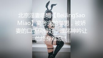 北京淫妻喵喵【BeiJingSaoMiao】高考完的单男，被娇妻的口活伺候好，淫荡呻吟让他终身难忘！