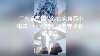 -丁总全国探花约良家青涩小嫩妹一线天美鲍 角度专业清晰度高